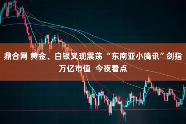 鼎合网 黄金、白银又现震荡 “东南亚小腾讯”剑指万亿市值  今夜看点