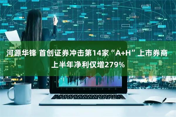 河源华锋 首创证券冲击第14家“A+H”上市券商 上半年净利仅增279%