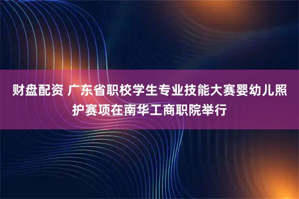 财盘配资 广东省职校学生专业技能大赛婴幼儿照护赛项在南华工商职院举行