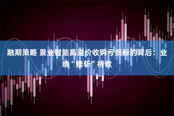 融期策略 景业智能高溢价收购亏损标的背后：业绩“腰斩”待救
