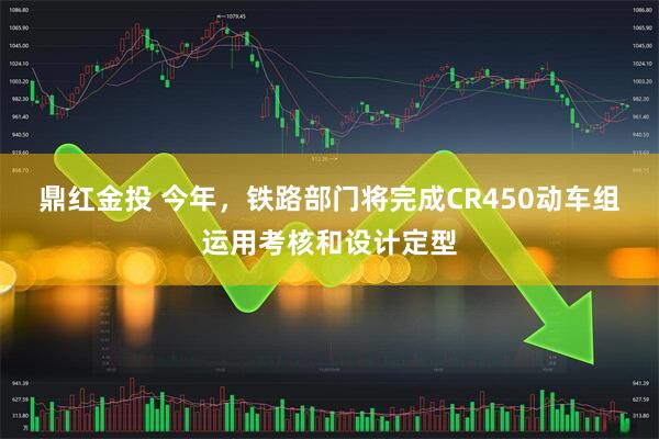 鼎红金投 今年，铁路部门将完成CR450动车组运用考核和设计定型