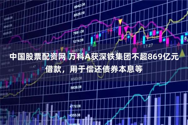 中国股票配资网 万科A获深铁集团不超869亿元借款，用于偿还债券本息等