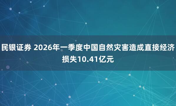 民银证券 2026年一季度中国自然灾害造成直接经济损失10.41亿元