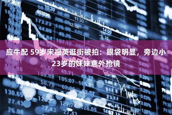 应牛配 59岁宋祖英逛街被拍：眼袋明显，旁边小23岁的妹妹意外抢镜