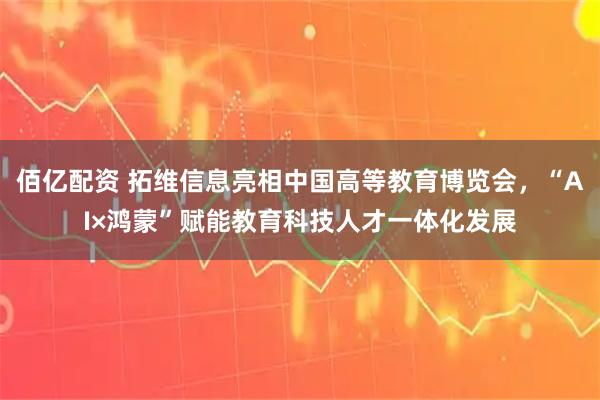 佰亿配资 拓维信息亮相中国高等教育博览会，“AI×鸿蒙”赋能教育科技人才一体化发展