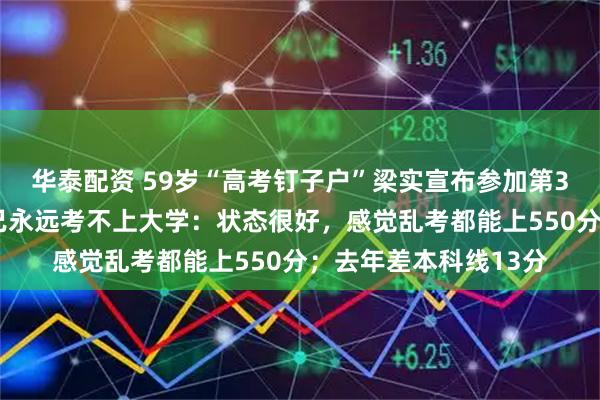 华泰配资 59岁“高考钉子户”梁实宣布参加第30次高考，不相信自己永远考不上大学：状态很好，感觉乱考都能上550分；去年差本科线13分