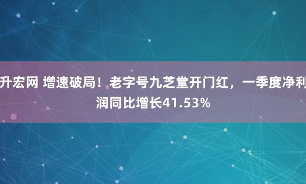 升宏网 增速破局！老字号九芝堂开门红，一季度净利润同比增长41.53%