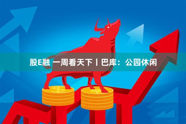 股E融 一周看天下丨巴库：公园休闲