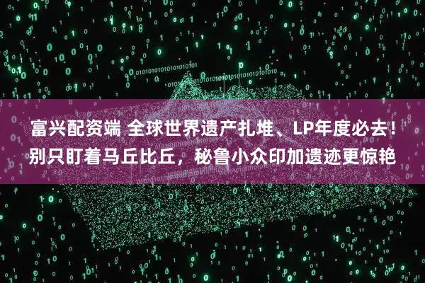 富兴配资端 全球世界遗产扎堆、LP年度必去!别只盯着马丘比丘,秘鲁小众印加遗迹更惊艳