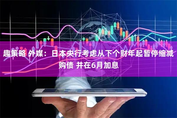 趣策略 外媒：日本央行考虑从下个财年起暂停缩减购债 并在6月加息