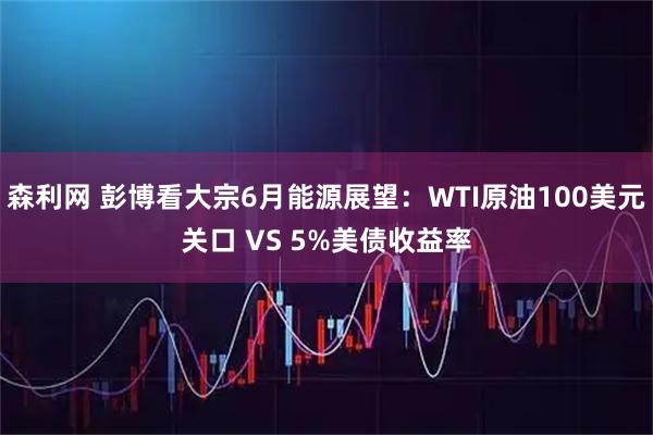 森利网 彭博看大宗6月能源展望：WTI原油100美元关口 VS 5%美债收益率
