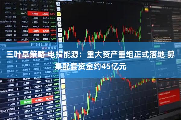 三叶草策略 电投能源：重大资产重组正式落地 募集配套资金约45亿元