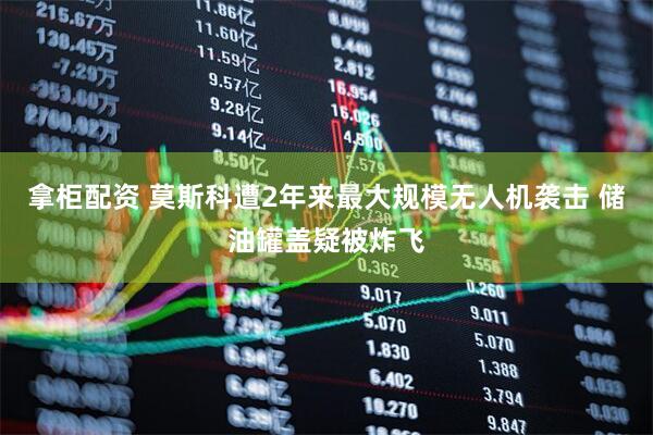 拿柜配资 莫斯科遭2年来最大规模无人机袭击 储油罐盖疑被炸飞