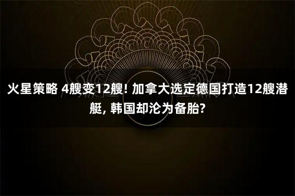火星策略 4艘变12艘! 加拿大选定德国打造12艘潜艇, 韩国却沦为备胎?