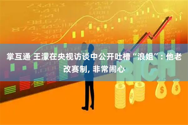 掌互通 王濛在央视访谈中公开吐槽“浪姐”: 他老改赛制, 非常闹心